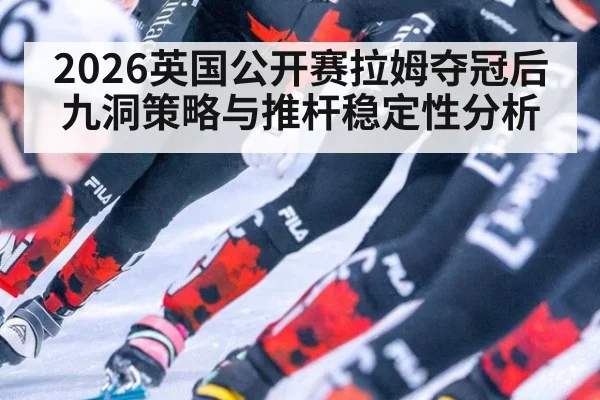 2026英国公开赛拉姆夺冠后九洞策略与推杆稳定性分析