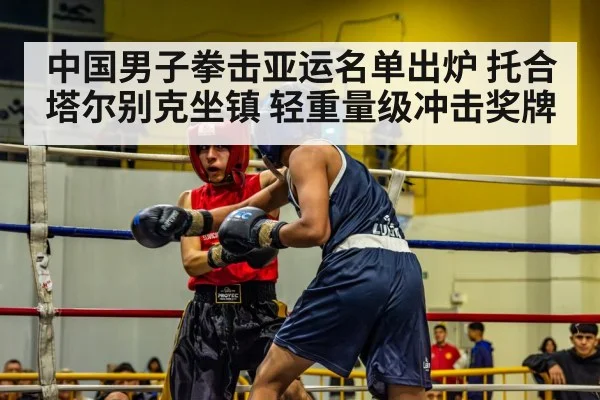 中国男子拳击亚运名单出炉 托合塔尔别克坐镇 轻重量级冲击奖牌