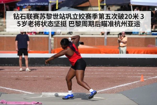钻石联赛苏黎世站巩立姣赛季第五次破20米 35岁老将状态坚挺 巴黎周期后瞄准杭州亚运
